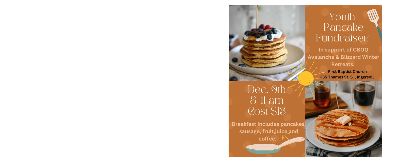 Youth Fundraiser: Pancake Breakfast, Sat. Dec. 9, 2023 @ 8:00 a.m. Sunday School HallCost: $13.00 - includes pancakes, sausages, coffee/tea and juice. Funds raised will go towards our youth going to CBOQ Avalanche &amp; Blizzard winter retreat at Muskoka Woods Camp.&nbsp; Please call the church office at 519-485-3046 or email: fbingersoll@gmail.com&nbsp;if you would like to attend.